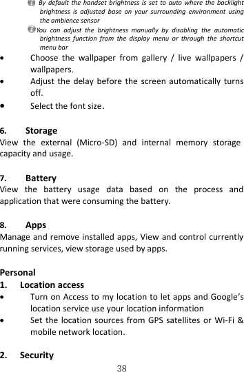   38   By  default  the handset  brightness is  set  to  auto where  the  backlight brightness  is  adjusted  base  on  your  surrounding  environment  using the ambience sensor You  can  adjust  the  brightness  manually  by  disabling  the  automatic brightness  function  from  the  display  menu  or  through  the  shortcut menu bar  Choose  the  wallpaper  from  gallery  /  live  wallpapers  / wallpapers.  Adjust the  delay  before the  screen  automatically  turns off.  Select the font size.  6. Storage View  the  external  (Micro-SD)  and  internal  memory  storage capacity and usage.  7. Battery View  the  battery  usage  data  based  on  the  process  and application that were consuming the battery.  8. Apps Manage and remove installed apps, View and control currently running services, view storage used by apps.  Personal 1. Location access  Turn on Access to my location to let apps and Google’s location service use your location information  Set the  location  sources from  GPS  satellites  or  Wi-Fi  &amp; mobile network location.  2. Security   