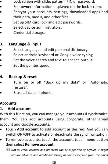   39  Lock screen with slide, pattern, PIN or password.  Edit owner information displayed on the lock screen.  Encrypt  your  accounts, settings,  downloaded  apps and their data, media, and other files.  Set up SIM card lock and edit passwords.  Select device administrators.  Credential storage.  3. Language &amp; input  Select language and edit personal dictionary.  Select android keyboard or Google voice typing.  Set the voice search and text-to-speech output.  Set the pointer speed.  4. Backup &amp; reset  Turn  on  or  off  “Back  up  my  data”  or  “Automatic restore”.  Erase all data in phone.  Accounts 1.    Add account With this function, you can manage your accounts &amp;synchronize them.  You  can  add  accounts  using  corporate,  other  email account and Google accounts.  Touch Add account to add account as  desired. And you can switch ON/OFF to activate or deactivate the synchronization    To remove accounts, touch the account, touch menu button then select Remove account.   Not all  email account and protocols can be supported by default, it  might require advance and  additional setting or some  exception from the email 