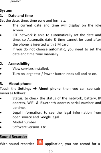   40 provider  System 1. Date and time Set the date, time, time zone and formats.  The  current  date  and  time  will  display  on  the  idle screen.  LTE  network  is  able  to  automatically  set  the  date  and time,  so  Automatic  date  &amp;  time  cannot  be  used  after the phone is inserted with SIM card.      If  you  do  not  choose  automatic,  you  need  to  set  the date and time zone manually.  2. Accessibility  View services installed.  Turn on large text / Power button ends call and so on.  3. About phone: Touch  the  Settings    About  phone,  then  you  can  see  sub menu as follows:  Status,  to  check  the status  of  the  network,  battery, IP address,  WIFI  &amp;  Bluetooth  address  serial  number  and up time.  Legal  information,  to  see  the  legal  information  from open source and Google legal  Model number  Software version. Etc.  Sound Recorder With  sound  recorder    application,  you  can  record  for  a 