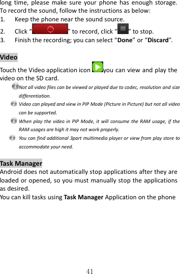   41 long  time,  please  make  sure  your  phone  has enough  storage. To record the sound, follow the instructions as below: 1. Keep the phone near the sound source. 2. Click “ ” to record, click “ ” to stop. 3. Finish the recording; you can select “Done” or “Discard”.  Video Touch the Video application icon you can view and play the video on the SD card.  Not all video files can be viewed or played due to codec, resolution and size differentiation.  Video can played and view in PIP Mode (Picture in Picture) but not all video can be supported.   When  play the video  in PIP  Mode, it will  consume the  RAM usage, if  the RAM usages are high it may not work properly.   You can find additional 3part multimedia player or view from play store to accommodate your need.  Task Manager Android does not automatically stop applications after they are loaded or opened, so you must manually stop the applications as desired. You can kill tasks using Task Manager Application on the phone  