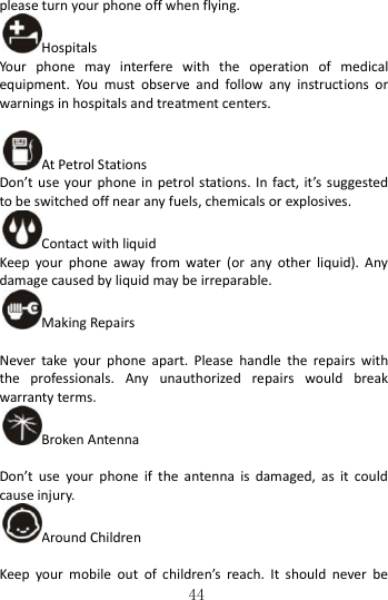   44 please turn your phone off when flying. Hospitals Your  phone  may  interfere  with  the  operation  of  medical equipment.  You  must  observe  and  follow  any  instructions  or warnings in hospitals and treatment centers.  At Petrol Stations Don’t use  your  phone in petrol stations. In fact, it’s suggested to be switched off near any fuels, chemicals or explosives. Contact with liquid Keep  your  phone  away  from  water  (or  any  other  liquid).  Any damage caused by liquid may be irreparable. Making Repairs  Never  take  your  phone  apart.  Please  handle  the  repairs  with the  professionals.  Any  unauthorized  repairs  would  break warranty terms. Broken Antenna  Don’t  use  your  phone  if  the  antenna  is  damaged,  as  it  could cause injury.   Around Children  Keep  your  mobile  out  of  children’s  reach.  It  should  never  be 