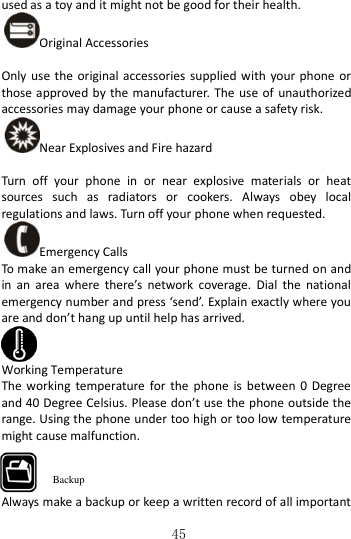   45  used as a toy and it might not be good for their health.   Original Accessories  Only use the  original accessories  supplied with  your  phone  or those approved by the manufacturer.  The  use  of  unauthorized accessories may damage your phone or cause a safety risk. Near Explosives and Fire hazard    Turn  off  your  phone  in  or  near  explosive  materials  or  heat sources  such  as  radiators  or  cookers.  Always  obey  local regulations and laws. Turn off your phone when requested. Emergency Calls To make an emergency call your phone must be turned on and in  an  area  where  there’s  network  coverage.  Dial  the  national emergency number and press ‘send’. Explain exactly where you are and don’t hang up until help has arrived.  Working Temperature The  working  temperature  for  the  phone  is  between  0  Degree and 40 Degree Celsius. Please don’t use the phone outside the range. Using the phone under too high or too low temperature might cause malfunction.    Always make a backup or keep a written record of all important Backup 