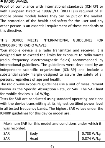   47   RADIO WAVES: Proof  of  compliance  with  international  standards  (ICNIRP)  or with  European  Directive  1999/5/EC  (R&amp;TTE)  is  required  of  all mobile  phone  models  before  they  can  be  put  on  the  market. The  protection  of  the  health  and  safety  for  the  user  and  any other person is an essential requirement of these standards or this directive.  THIS  DEVICE  MEETS  INTERNATIONAL  GUIDELINES  FOR EXPOSURE TO RADIO WAVES. Your  mobile  device  is  a  radio  transmitter  and  receiver.  It  is designed not to exceed the  limits for exposure to radio waves (radio  frequency  electromagnetic  fields)  recommended  by international  guidelines. The  guidelines were developed by an independent  scientific  organization  (ICNIRP)  and  include  a substantial  safety  margin  designed  to  assure  the  safety  of  all persons, regardless of age and health. The radio wave exposure guidelines use a unit of measurement known  as  the  Specific  Absorption  Rate,  or SAR.  The  SAR  limit for mobile devices is 1.6 W/kg.   Tests for SAR are conducted using standard operating positions with the device transmitting at its highest certified power level in all tested frequency bands. The highest SAR values under the ICNIRP guidelines for this device model are:  Maximum SAR for this model and conditions under which it was recorded. SAR Body 0.788 W/kg SAR Head 0.874 W/kg 