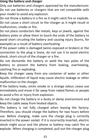   49  Using the battery and charger   Only use batteries and chargers approved by the manufacturer. Do not use batteries or chargers that are not  compatible with your model to avoid any explosion.   Do not throw a battery in a fire as it might catch fire or explode. Do not cause a short circuit to the charger as it might result in malfunction, smoke or fire.     Do not place conductors like metals, keys or jewels, against the battery poles or allow them to touch the ends of the battery to avoid short circuiting the battery and causing injury (burns, for example) as a result of battery overheating   If the power cable is damaged (wires exposed or broken) or the connection to the plug is loose, do not  use  it  to avoid electric shock, short-circuit of the charger or a fire. Do  not  dismantle  the  battery  or  weld  the  two  poles  of  the battery  to  prevent  the  battery  from  leaking,  overheating, catching fire or exploding.   Keep  the  charger  away  from  any  container  of  water  or  other liquids. Infiltration of liquid may cause electric leakage or other malfunction to the charger. If the battery leaks, emits smoke or a strange odour, cease use immediately and move it far away from naked flames or people to avoid a fire or injury from explosion.   Do not charge the battery in a dusty or damp environment and keep the cable away from heated objects.   The  battery  is  not  fully  charged  when  leaving  the  factory. Therefore, you should charge the battery for two hours before use.  Before  charging,  make  sure  the  charge  plug  is  correctly inserted in the power socket. If it is incorrectly inserted, electric shock might occur and the phone or battery may catch fire or explode. When charging is completed, pull out the charger plug 