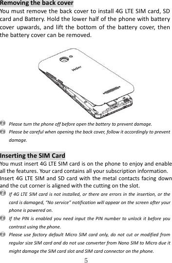   5 Removing the back cover You must remove the back cover to install 4G LTE SIM card, SD card and Battery. Hold the lower half of the phone with battery cover upwards, and  lift  the  bottom of  the  battery  cover, then the battery cover can be removed.     Please turn the phone off before open the battery to prevent damage.  Please be careful when opening the back cover, follow it accordingly to prevent damage.  Inserting the SIM Card You must insert 4G LTE SIM card is on the phone to enjoy and enable all the features. Your card contains all your subscription information. Insert 4G LTE  SIM  and SD card with the metal  contacts facing  down and the cut corner is aligned with the cutting on the slot.  If 4G LTE SIM card is not installed, or there are errors in  the insertion, or the card is damaged, “No service” notification will appear on the screen after your phone is powered on.   If  the PIN  is enabled  you need input  the PIN  number to  unlock it before  you contrast using the phone.   Please use  factory default  Micro SIM  card  only, do  not  cut or modified  from regular size SIM card and do not use converter from Nano SIM to Micro due it might damage the SIM card slot and SIM card connector on the phone. 