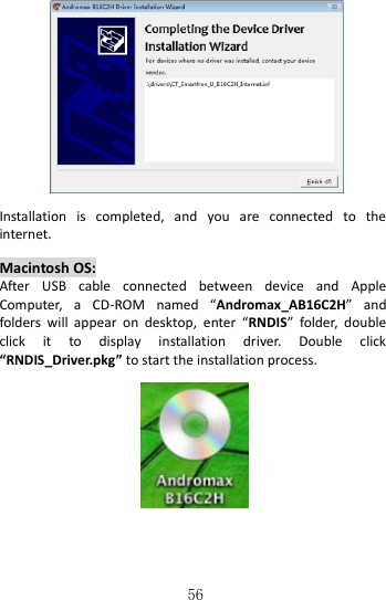   56   Installation  is  completed,  and  you  are  connected  to  the internet.    Macintosh OS: After  USB  cable  connected  between  device  and  Apple Computer,  a  CD-ROM  named  “Andromax_AB16C2H”  and folders  will  appear  on  desktop,  enter  “RNDIS”  folder,  double click  it  to  display  installation  driver.  Double  click “RNDIS_Driver.pkg” to start the installation process.       