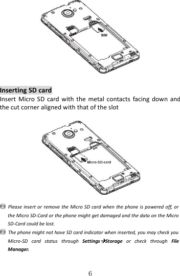   6   Inserting SD card Insert  Micro  SD  card  with  the  metal  contacts  facing  down  and the cut corner aligned with that of the slot      Please insert or remove the Micro SD card when the phone is  powered off, or the Micro SD-Card or the phone might get damaged and the data on the Micro SD-Card could be lost.   The phone might not have SD card indicator when inserted, you may check you Micro-SD  card  status  through  SettingsStorage  or  check  through  File Manager. 
