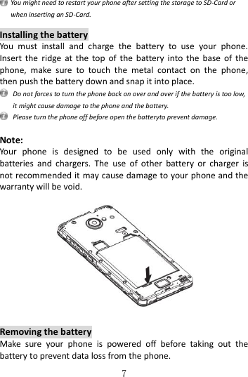   7   You might need to restart your phone after setting the storage to SD-Card or when inserting an SD-Card.  Installing the battery You  must  install  and  charge  the  battery  to  use  your  phone. Insert  the  ridge  at  the  top  of  the  battery  into  the  base  of the phone,  make  sure  to  touch  the  metal  contact  on  the  phone, then push the battery down and snap it into place.   Do not forces to turn the phone back on over and over if the battery is too low, it might cause damage to the phone and the battery.   Please turn the phone off before open the batteryto prevent damage.  Note: Your  phone  is  designed  to  be  used  only  with  the  original batteries  and  chargers.  The  use  of  other  battery  or  charger  is not recommended it may cause damage to your phone and the warranty will be void.     Removing the battery Make  sure  your  phone  is  powered  off  before  taking  out  the battery to prevent data loss from the phone.   