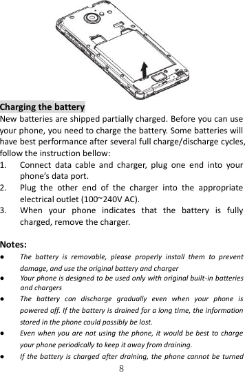   8  Charging the battery New batteries are shipped partially charged. Before you can use your phone, you need to charge the battery. Some batteries will have best performance after several full charge/discharge cycles, follow the instruction bellow: 1. Connect  data  cable  and  charger,  plug  one  end  into  your phone’s data port.     2. Plug  the  other  end  of  the  charger  into  the  appropriate electrical outlet (100~240V AC). 3. When  your  phone  indicates  that  the  battery  is  fully charged, remove the charger.  Notes: ● The  battery  is  removable,  please  properly  install  them  to  prevent damage, and use the original battery and charger ● Your phone is designed to be used only with original built-in batteries and chargers ● The  battery  can  discharge  gradually  even  when  your  phone  is powered off. If the battery is drained for a long time, the information stored in the phone could possibly be lost.   ● Even when you are not  using  the phone, it would be best  to charge your phone periodically to keep it away from draining. ● If the battery is charged after draining, the  phone cannot be  turned 