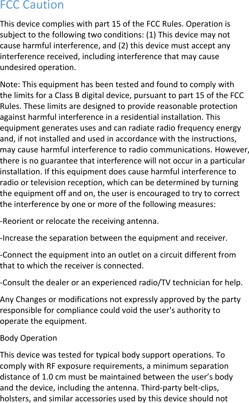 FCCCautionThisdevicecomplieswithpart15oftheFCCRules.Operationissubjecttothefollowingtwoconditions:(1)Thisdevicemaynotcauseharmfulinterference,and(2)thisdevicemustacceptanyinterferencereceived,includinginterferencethatmaycauseundesiredoperation.Note:ThisequipmenthasbeentestedandfoundtocomplywiththelimitsforaClassBdigitaldevice,pursuanttopart15oftheFCCRules.Theselimitsaredesignedtoprovidereasonableprotectionagainstharmfulinterferenceinaresidentialinstallation.Thisequipmentgeneratesusesandcanradiateradiofrequencyenergyand,ifnotinstalledandusedinaccordancewiththeinstructions,maycauseharmfulinterferencetoradiocommunications.However,thereisnoguaranteethatinterferencewillnotoccurinaparticularinstallation.Ifthisequipmentdoescauseharmfulinterferencetoradioortelevisionreception,whichcanbedeterminedbyturningtheequipmentoffandon,theuserisencouragedtotrytocorrecttheinterferencebyoneormoreofthefollowingmeasures:‐Reorientorrelocatethereceivingantenna.‐Increasetheseparationbetweentheequipmentandreceiver.‐Connecttheequipmentintoanoutletonacircuitdifferentfromthattowhichthereceiverisconnected.‐Consultthedealeroranexperiencedradio/TVtechnicianforhelp.AnyChangesormodificationsnotexpresslyapprovedbythepartyresponsibleforcompliancecouldvoidtheuser&apos;sauthoritytooperatetheequipment.BodyOperationThisdevicewastestedfortypicalbodysupportoperations.TocomplywithRFexposurerequirements,aminimumseparationdistanceof1.0cmmustbemaintainedbetweentheuser’sbodyandthedevice,includingtheantenna.Third‐partybelt‐clips,holsters,andsimilaraccessoriesusedbythisdeviceshouldnot