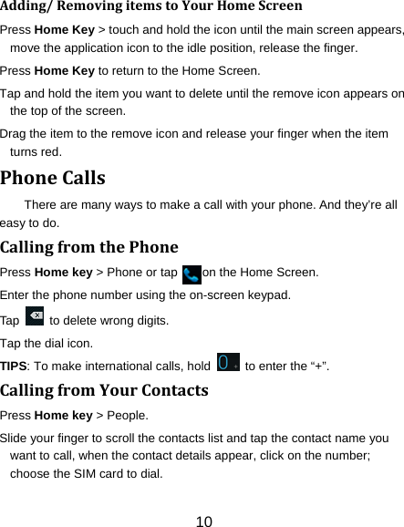 10 Adding/RemovingitemstoYourHomeScreenPress Home Key &gt; touch and hold the icon until the main screen appears, move the application icon to the idle position, release the finger.   Press Home Key to return to the Home Screen. Tap and hold the item you want to delete until the remove icon appears on the top of the screen. Drag the item to the remove icon and release your finger when the item turns red. PhoneCallsThere are many ways to make a call with your phone. And they’re all easy to do. CallingfromthePhonePress Home key &gt; Phone or tap        on the Home Screen. Enter the phone number using the on-screen keypad. Tap    to delete wrong digits. Tap the dial icon. TIPS: To make international calls, hold    to enter the “+”. CallingfromYourContactsPress Home key &gt; People. Slide your finger to scroll the contacts list and tap the contact name you want to call, when the contact details appear, click on the number; choose the SIM card to dial. 