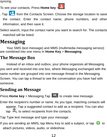 12 syncing. To see your contacts, Press Home key &gt;  . Tap    from the Contacts Screen. Choose the storage location to save the contact. Enter the contact name, phone numbers, and other information, and then save it.   Select search, Input the contact name you want to search for. The contacts matched will be listed. MessagingYour SMS (text message) and MMS (multimedia messaging service) are combined into one menu in Home Key &gt; Messaging. TheMessageBoxInstead of an inbox and outbox, your phone organizes all Messaging you sent and received into one box, where Messaging exchanged with the same number are grouped into one message thread in the Messaging Screen. You can tap a thread to see the conversation you have had with someone. SendinganMessagePress Home key &gt; Messaging.Tap    to create new message. Enter the recipient’s number or name. As you type, matching contacts will appear. Tap a suggested contact to add as a recipient. You can also tap          to select recipients from the contacts. Tap Type text message and type your message. If you are sending an MMS, tap Menu Key to add a subject, or tap   to attach pictures, videos, audio, or slideshow. 