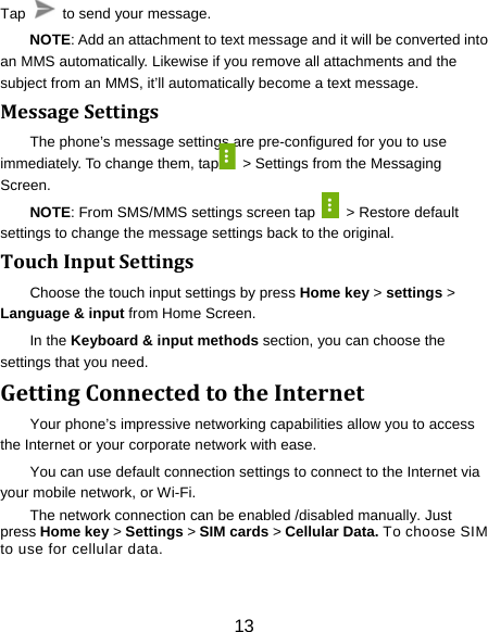 13 Tap    to send your message. NOTE: Add an attachment to text message and it will be converted into an MMS automatically. Likewise if you remove all attachments and the subject from an MMS, it’ll automatically become a text message. MessageSettingsThe phone’s message settings are pre-configured for you to use immediately. To change them, tap   &gt; Settings from the Messaging Screen.  NOTE: From SMS/MMS settings screen tap    &gt; Restore default settings to change the message settings back to the original. TouchInputSettingsChoose the touch input settings by press Home key &gt; settings &gt; Language &amp; input from Home Screen. In the Keyboard &amp; input methods section, you can choose the settings that you need. GettingConnectedtotheInternetYour phone’s impressive networking capabilities allow you to access the Internet or your corporate network with ease. You can use default connection settings to connect to the Internet via your mobile network, or Wi-Fi. The network connection can be enabled /disabled manually. Just press Home key &gt; Settings &gt; SIM cards &gt; Cellular Data. To choose SIM to use for cellular data. 