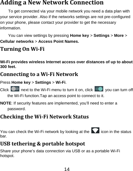 14 AddingaNewNetworkConnectionTo get connected via your mobile network you need a data plan with your service provider. Also if the networks settings are not pre-configured on your phone, please contact your provider to get the necessary information.  You can view settings by pressing Home key &gt; Settings &gt; More &gt; Cellular networks &gt; Access Point Names. TurningOnWiFiWi-Fi provides wireless Internet access over distances of up to about 300 feet. ConnectingtoaWiFiNetworkPress Home key &gt; Settings &gt; Wi-Fi. Click    next to the Wi-Fi menu to turn it on, click   you can turn off the Wi-Fi function.Tap an access point to connect to it. NOTE: If security features are implemented, you’ll need to enter a password. CheckingtheWiFiNetworkStatusYou can check the Wi-Fi network by looking at the    icon in the status bar.  USBtethering&amp;portablehotspotShare your phone’s data connection via USB or as a portable Wi-Fi hotspot. 