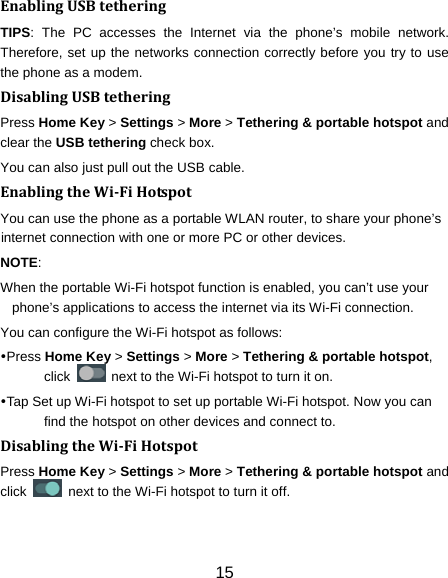 15 EnablingUSBtetheringTIPS: The PC accesses the Internet via the phone’s mobile network. Therefore, set up the networks connection correctly before you try to use the phone as a modem. DisablingUSBtetheringPress Home Key &gt; Settings &gt; More &gt; Tethering &amp; portable hotspot and clear the USB tethering check box.   You can also just pull out the USB cable. EnablingtheWiFiHotspotYou can use the phone as a portable WLAN router, to share your phone’s internet connection with one or more PC or other devices. NOTE:  When the portable Wi-Fi hotspot function is enabled, you can’t use your phone’s applications to access the internet via its Wi-Fi connection. You can configure the Wi-Fi hotspot as follows: Press Home Key &gt; Settings &gt; More &gt; Tethering &amp; portable hotspot, click    next to the Wi-Fi hotspot to turn it on. Tap Set up Wi-Fi hotspot to set up portable Wi-Fi hotspot. Now you can find the hotspot on other devices and connect to. DisablingtheWiFiHotspotPress Home Key &gt; Settings &gt; More &gt; Tethering &amp; portable hotspot and click    next to the Wi-Fi hotspot to turn it off. 