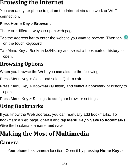 16 BrowsingtheInternetYou can use your phone to get on the Internet via a network or Wi-Fi connection.  Press Home Key &gt; Browser. There are different ways to open web pages: Tap the address bar to enter the website you want to browse. Then tap   on the touch keyboard. Tap Menu Key &gt; Bookmarks/History and select a bookmark or history to open. BrowsingOptionsWhen you browse the Web, you can also do the following: Press Menu Key &gt; Close and select Quit to exit. Press Menu Key &gt; Bookmarks/History and select a bookmark or history to open. Press Menu Key &gt; Settings to configure browser settings. UsingBookmarksIf you know the Web address, you can manually add bookmarks. To bookmark a web page, open it and tap Menu Key &gt; Save to bookmarks. Give the bookmark a name and save it.   MakingtheMostofMultimediaCameraYour phone has camera function. Open it by pressing Home Key &gt; 