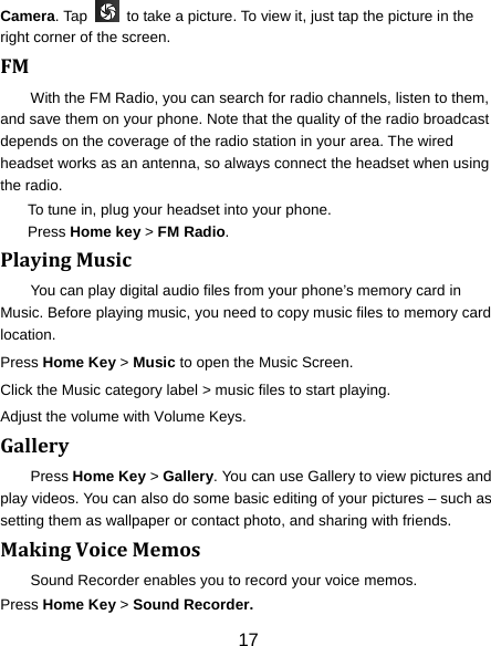 17 Camera. Tap    to take a picture. To view it, just tap the picture in the right corner of the screen.   FMWith the FM Radio, you can search for radio channels, listen to them, and save them on your phone. Note that the quality of the radio broadcast depends on the coverage of the radio station in your area. The wired headset works as an antenna, so always connect the headset when using the radio. To tune in, plug your headset into your phone.   Press Home key &gt; FM Radio. PlayingMusicYou can play digital audio files from your phone’s memory card in Music. Before playing music, you need to copy music files to memory card location. Press Home Key &gt; Music to open the Music Screen. Click the Music category label &gt; music files to start playing. Adjust the volume with Volume Keys. GalleryPress Home Key &gt; Gallery. You can use Gallery to view pictures and play videos. You can also do some basic editing of your pictures – such as setting them as wallpaper or contact photo, and sharing with friends. MakingVoiceMemosSound Recorder enables you to record your voice memos.   Press Home Key &gt; Sound Recorder. 