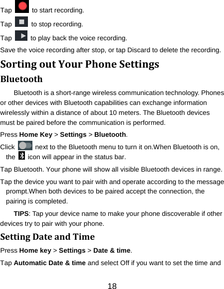 18 Tap    to start recording. Tap    to stop recording. Tap    to play back the voice recording. Save the voice recording after stop, or tap Discard to delete the recording. SortingoutYourPhoneSettingsBluetoothBluetooth is a short-range wireless communication technology. Phones or other devices with Bluetooth capabilities can exchange information wirelessly within a distance of about 10 meters. The Bluetooth devices must be paired before the communication is performed. Press Home Key &gt; Settings &gt; Bluetooth. Click    next to the Bluetooth menu to turn it on.When Bluetooth is on, the    icon will appear in the status bar. Tap Bluetooth. Your phone will show all visible Bluetooth devices in range. Tap the device you want to pair with and operate according to the message prompt.When both devices to be paired accept the connection, the pairing is completed. TIPS: Tap your device name to make your phone discoverable if other devices try to pair with your phone. SettingDateandTimePress Home key &gt; Settings &gt; Date &amp; time. Tap Automatic Date &amp; time and select Off if you want to set the time and 