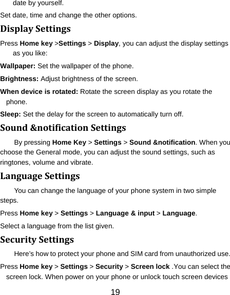 19 date by yourself. Set date, time and change the other options. DisplaySettingsPress Home key &gt;Settings &gt; Display, you can adjust the display settings as you like: Wallpaper: Set the wallpaper of the phone. Brightness: Adjust brightness of the screen. When device is rotated: Rotate the screen display as you rotate the phone. Sleep: Set the delay for the screen to automatically turn off. Sound&amp;notificationSettingsBy pressing Home Key &gt; Settings &gt; Sound &amp;notification. When you choose the General mode, you can adjust the sound settings, such as ringtones, volume and vibrate. LanguageSettingsYou can change the language of your phone system in two simple steps. Press Home key &gt; Settings &gt; Language &amp; input &gt; Language. Select a language from the list given. SecuritySettingsHere’s how to protect your phone and SIM card from unauthorized use.   Press Home key &gt; Settings &gt; Security &gt; Screen lock .You can select the screen lock. When power on your phone or unlock touch screen devices 