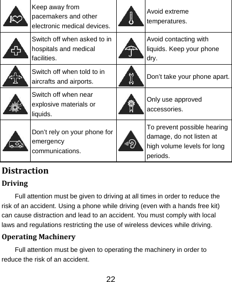 22  Keep away from pacemakers and other electronic medical devices.Avoid extreme temperatures.  Switch off when asked to in hospitals and medical facilities. Avoid contacting with liquids. Keep your phone dry.  Switch off when told to in aircrafts and airports.  Don’t take your phone apart. Switch off when near explosive materials or liquids. Only use approved accessories.  Don’t rely on your phone for emergency communications. To prevent possible hearing damage, do not listen at high volume levels for long periods. DistractionDrivingFull attention must be given to driving at all times in order to reduce the risk of an accident. Using a phone while driving (even with a hands free kit) can cause distraction and lead to an accident. You must comply with local laws and regulations restricting the use of wireless devices while driving. OperatingMachineryFull attention must be given to operating the machinery in order to reduce the risk of an accident. 