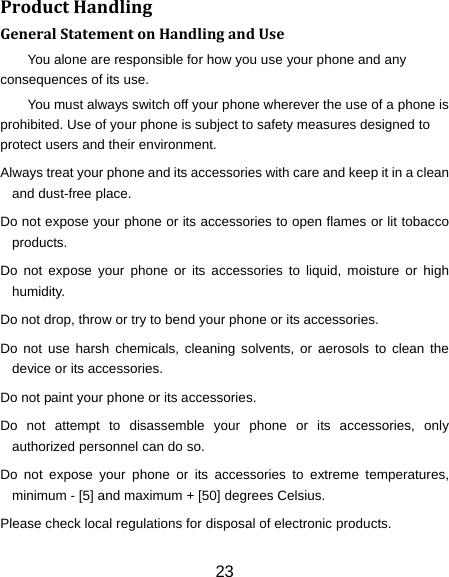 23 ProductHandlingGeneralStatementonHandlingandUseYou alone are responsible for how you use your phone and any consequences of its use. You must always switch off your phone wherever the use of a phone is prohibited. Use of your phone is subject to safety measures designed to protect users and their environment. Always treat your phone and its accessories with care and keep it in a clean and dust-free place. Do not expose your phone or its accessories to open flames or lit tobacco products. Do not expose your phone or its accessories to liquid, moisture or high humidity. Do not drop, throw or try to bend your phone or its accessories. Do not use harsh chemicals, cleaning solvents, or aerosols to clean the device or its accessories. Do not paint your phone or its accessories. Do not attempt to disassemble your phone or its accessories, only authorized personnel can do so. Do not expose your phone or its accessories to extreme temperatures, minimum - [5] and maximum + [50] degrees Celsius. Please check local regulations for disposal of electronic products. 