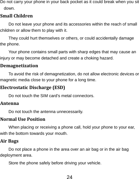 24 Do not carry your phone in your back pocket as it could break when you sit down. SmallChildrenDo not leave your phone and its accessories within the reach of small children or allow them to play with it. They could hurt themselves or others, or could accidentally damage the phone. Your phone contains small parts with sharp edges that may cause an injury or may become detached and create a choking hazard. DemagnetizationTo avoid the risk of demagnetization, do not allow electronic devices or magnetic media close to your phone for a long time. ElectrostaticDischarge(ESD)Do not touch the SIM card’s metal connectors. AntennaDo not touch the antenna unnecessarily. NormalUsePositionWhen placing or receiving a phone call, hold your phone to your ear, with the bottom towards your mouth. AirBagsDo not place a phone in the area over an air bag or in the air bag deployment area. Store the phone safely before driving your vehicle. 