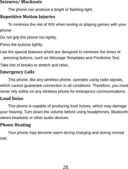 25 Seizures/BlackoutsThe phone can produce a bright or flashing light. RepetitiveMotionInjuriesTo minimize the risk of RSI when texting or playing games with your phone: Do not grip the phone too tightly. Press the buttons lightly. Use the special features which are designed to minimize the times of pressing buttons, such as Message Templates and Predictive Text. Take lots of breaks to stretch and relax. EmergencyCallsThis phone, like any wireless phone, operates using radio signals, which cannot guarantee connection in all conditions. Therefore, you must never rely solely on any wireless phone for emergency communications. LoudNoiseThis phone is capable of producing loud noises, which may damage your hearing. Turn down the volume before using headphones, Bluetooth stereo headsets or other audio devices. PhoneHeatingYour phone may become warm during charging and during normal use. 