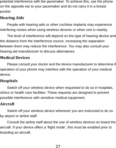 27 potential interference with the pacemaker. To achieve this, use the phone on the opposite ear to your pacemaker and do not carry it in a breast pocket. HearingAidsPeople with hearing aids or other cochlear implants may experience interfering noises when using wireless devices or when one is nearby. The level of interference will depend on the type of hearing device and the distance from the interference source, increasing the separation between them may reduce the interference. You may also consult your hearing aid manufacturer to discuss alternatives. MedicalDevicesPlease consult your doctor and the device manufacturer to determine if operation of your phone may interfere with the operation of your medical device. HospitalsSwitch off your wireless device when requested to do so in hospitals, clinics or health care facilities. These requests are designed to prevent possible interference with sensitive medical equipment. AircraftSwitch off your wireless device whenever you are instructed to do so by airport or airline staff. Consult the airline staff about the use of wireless devices on board the aircraft. If your device offers a ‘flight mode’, this must be enabled prior to boarding an aircraft. 