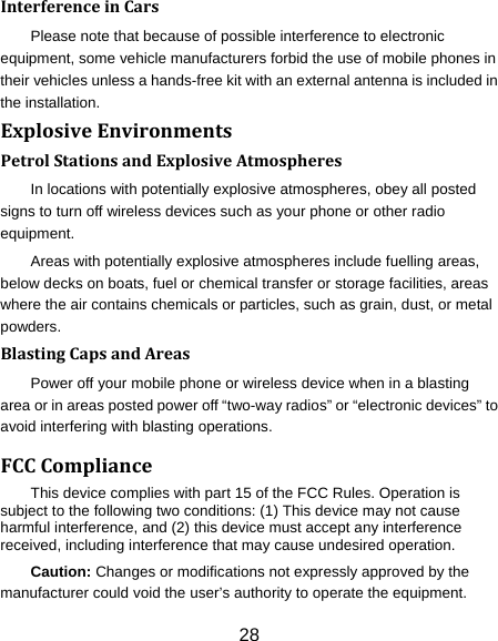 28 InterferenceinCarsPlease note that because of possible interference to electronic equipment, some vehicle manufacturers forbid the use of mobile phones in their vehicles unless a hands-free kit with an external antenna is included in the installation. ExplosiveEnvironmentsPetrolStationsandExplosiveAtmospheresIn locations with potentially explosive atmospheres, obey all posted signs to turn off wireless devices such as your phone or other radio equipment. Areas with potentially explosive atmospheres include fuelling areas, below decks on boats, fuel or chemical transfer or storage facilities, areas where the air contains chemicals or particles, such as grain, dust, or metal powders. BlastingCapsandAreasPower off your mobile phone or wireless device when in a blasting area or in areas posted power off “two-way radios” or “electronic devices” to avoid interfering with blasting operations. FCCComplianceThis device complies with part 15 of the FCC Rules. Operation is subject to the following two conditions: (1) This device may not cause harmful interference, and (2) this device must accept any interference received, including interference that may cause undesired operation. Caution: Changes or modifications not expressly approved by the manufacturer could void the user’s authority to operate the equipment. 