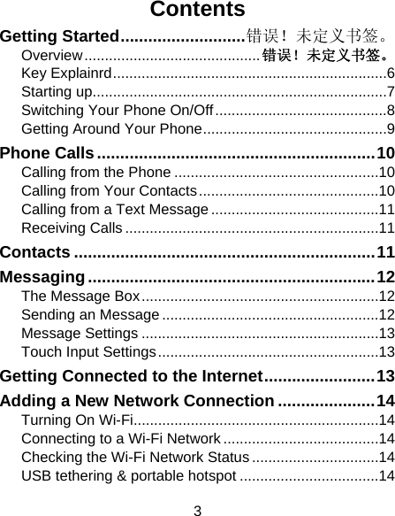 3 Contents Getting Started ........................... 错误！未定义书签。Overview ........................................... 错误！未定义书签。Key Explainrd ................................................................... 6Starting up........................................................................ 7Switching Your Phone On/Off .......................................... 8Getting Around Your Phone ............................................. 9Phone Calls ............................................................ 10Calling from the Phone .................................................. 10Calling from Your Contacts ............................................ 10Calling from a Text Message ......................................... 11Receiving Calls .............................................................. 11Contacts ................................................................. 11Messaging .............................................................. 12The Message Box .......................................................... 12Sending an Message ..................................................... 12Message Settings .......................................................... 13Touch Input Settings ...................................................... 13Getting Connected to the Internet ........................ 13Adding a New Network Connection ..................... 14Turning On Wi-Fi............................................................ 14Connecting to a Wi-Fi Network ...................................... 14Checking the Wi-Fi Network Status ............................... 14USB tethering &amp; portable hotspot .................................. 14