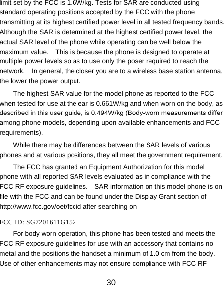 30 limit set by the FCC is 1.6W/kg. Tests for SAR are conducted using standard operating positions accepted by the FCC with the phone transmitting at its highest certified power level in all tested frequency bands.   Although the SAR is determined at the highest certified power level, the actual SAR level of the phone while operating can be well below the maximum value.    This is because the phone is designed to operate at multiple power levels so as to use only the poser required to reach the network.    In general, the closer you are to a wireless base station antenna, the lower the power output. The highest SAR value for the model phone as reported to the FCC when tested for use at the ear is 0.661W/kg and when worn on the body, as described in this user guide, is 0.494W/kg (Body-worn measurements differ among phone models, depending upon available enhancements and FCC requirements). While there may be differences between the SAR levels of various phones and at various positions, they all meet the government requirement. The FCC has granted an Equipment Authorization for this model phone with all reported SAR levels evaluated as in compliance with the FCC RF exposure guidelines.    SAR information on this model phone is on file with the FCC and can be found under the Display Grant section of http://www.fcc.gov/oet/fccid after searching on    FCC ID: SG7201611G152 For body worn operation, this phone has been tested and meets the FCC RF exposure guidelines for use with an accessory that contains no metal and the positions the handset a minimum of 1.0 cm from the body.   Use of other enhancements may not ensure compliance with FCC RF 