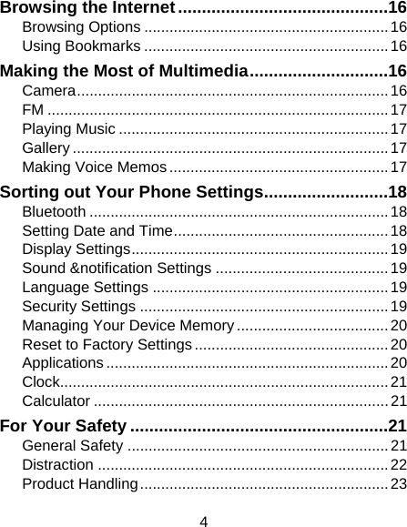 4 Browsing the Internet ............................................ 16Browsing Options .......................................................... 16Using Bookmarks .......................................................... 16Making the Most of Multimedia ............................. 16Camera ..........................................................................  16FM ................................................................................. 17Playing Music ................................................................ 17Gallery ........................................................................... 17Making Voice Memos .................................................... 17Sorting out Your Phone Settings .......................... 18Bluetooth ....................................................................... 18Setting Date and Time ................................................... 18Display Settings ............................................................. 19Sound &amp;notification Settings ......................................... 19Language Settings ........................................................ 19Security Settings ........................................................... 19Managing Your Device Memory .................................... 20Reset to Factory Settings .............................................. 20Applications ................................................................... 20Clock.............................................................................. 21Calculator ...................................................................... 21For Your Safety ...................................................... 21General Safety .............................................................. 21Distraction ..................................................................... 22Product Handling ........................................................... 23