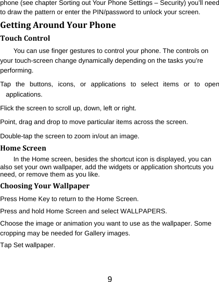 9 phone (see chapter Sorting out Your Phone Settings – Security) you’ll need to draw the pattern or enter the PIN/password to unlock your screen. GettingAroundYourPhoneTouchControlYou can use finger gestures to control your phone. The controls on your touch-screen change dynamically depending on the tasks you’re performing. Tap the buttons, icons, or applications to select items or to open applications. Flick the screen to scroll up, down, left or right. Point, drag and drop to move particular items across the screen. Double-tap the screen to zoom in/out an image.   HomeScreenIn the Home screen, besides the shortcut icon is displayed, you can also set your own wallpaper, add the widgets or application shortcuts you need, or remove them as you like.   ChoosingYourWallpaperPress Home Key to return to the Home Screen. Press and hold Home Screen and select WALLPAPERS.   Choose the image or animation you want to use as the wallpaper. Some cropping may be needed for Gallery images. Tap Set wallpaper. 