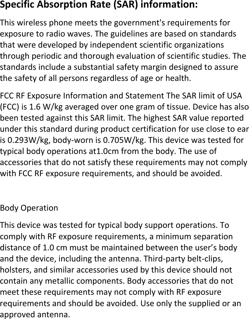 SpecificAbsorptionRate(SAR)information:Thiswirelessphonemeetsthegovernment&apos;srequirementsforexposuretoradiowaves.Theguidelinesarebasedonstandardsthatweredevelopedbyindependentscientificorganizationsthroughperiodicandthoroughevaluationofscientificstudies.Thestandardsincludeasubstantialsafetymargindesignedtoassurethesafetyofallpersonsregardlessofageorhealth.FCCRFExposureInformationandStatementTheSARlimitofUSA(FCC)is1.6W/kgaveragedoveronegramoftissue.DevicehasalsobeentestedagainstthisSARlimit.ThehighestSARvaluereportedunderthisstandardduringproductcertificationforuseclosetoearis0.293W/kg,body‐wornis0.705W/kg.Thisdevicewastestedfortypicalbodyoperationsat1.0cmfromthebody.TheuseofaccessoriesthatdonotsatisfytheserequirementsmaynotcomplywithFCCRFexposurerequirements,andshouldbeavoided.BodyOperationThisdevicewastestedfortypicalbodysupportoperations.TocomplywithRFexposurerequirements,aminimumseparationdistanceof1.0cmmustbemaintainedbetweentheuser’sbodyandthedevice,includingtheantenna.Third‐partybelt‐clips,holsters,andsimilaraccessoriesusedbythisdeviceshouldnotcontainanymetalliccomponents.BodyaccessoriesthatdonotmeettheserequirementsmaynotcomplywithRFexposurerequirementsandshouldbeavoided.Useonlythesuppliedoranapprovedantenna.