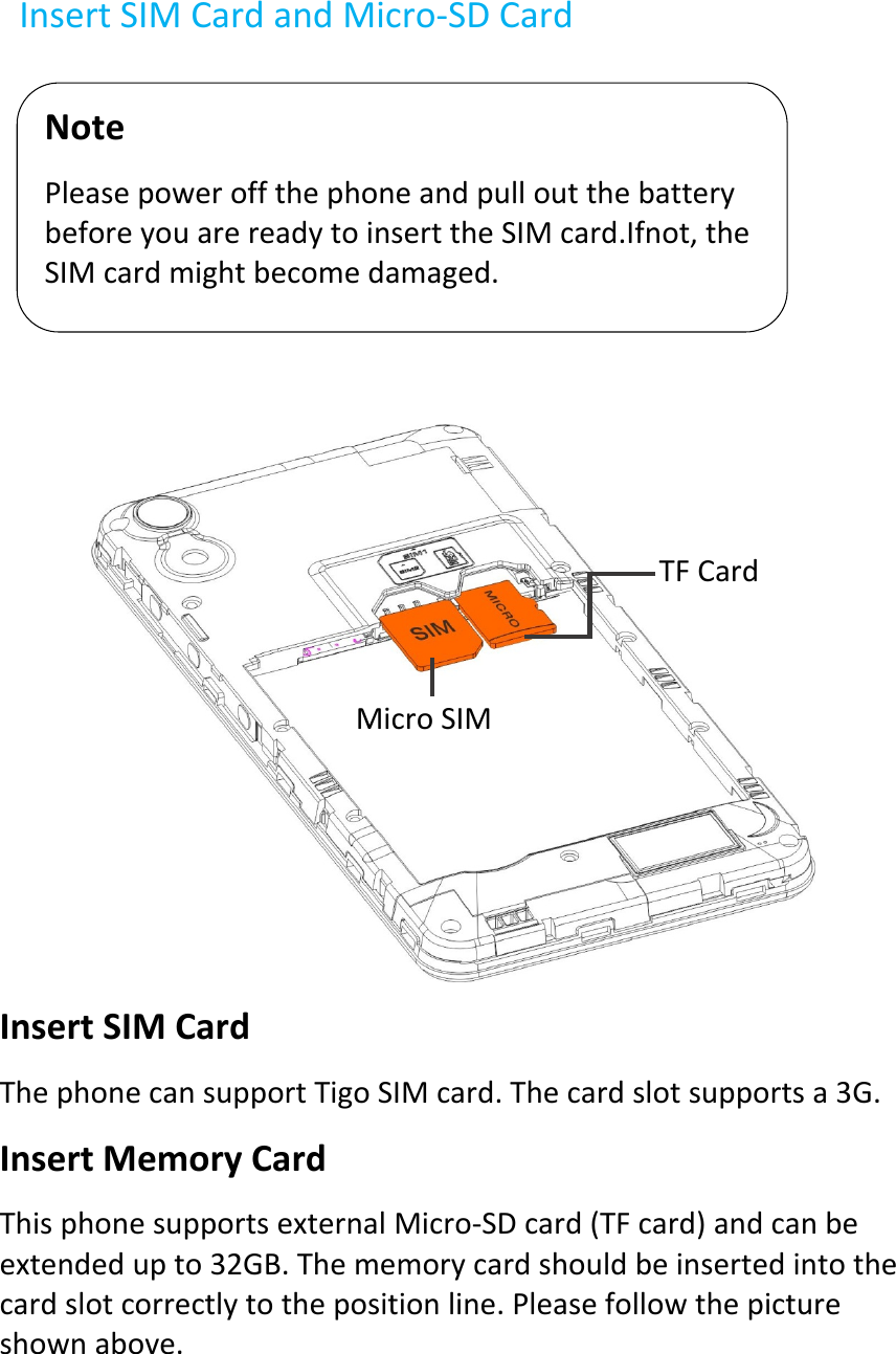 InsertSIMCardandMicro‐SDCard      InsertSIMCardThephonecansupportTigoSIMcard.Thecardslotsupportsa3G.InsertMemoryCardThisphonesupportsexternalMicro‐SDcard(TFcard)andcanbeextendedupto32GB.Thememorycardshouldbeinsertedintothecardslotcorrectlytothepositionline.Pleasefollowthepictureshownabove.NotePleasepoweroffthephoneandpulloutthebatterybeforeyouarereadytoinserttheSIMcard.Ifnot,theSIMcardmightbecomedamaged.MicroSIMTFCard