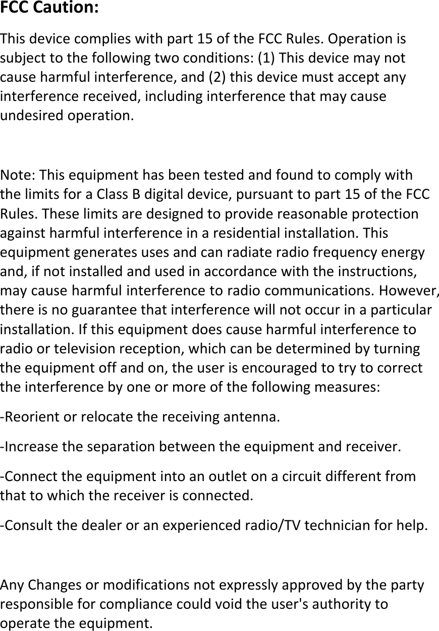 FCCCaution:Thisdevicecomplieswithpart15oftheFCCRules.Operationissubjecttothefollowingtwoconditions:(1)Thisdevicemaynotcauseharmfulinterference,and(2)thisdevicemustacceptanyinterferencereceived,includinginterferencethatmaycauseundesiredoperation.Note:ThisequipmenthasbeentestedandfoundtocomplywiththelimitsforaClassBdigitaldevice,pursuanttopart15oftheFCCRules.Theselimitsaredesignedtoprovidereasonableprotectionagainstharmfulinterferenceinaresidentialinstallation.Thisequipmentgeneratesusesandcanradiateradiofrequencyenergyand,ifnotinstalledandusedinaccordancewiththeinstructions,maycauseharmfulinterferencetoradiocommunications.However,thereisnoguaranteethatinterferencewillnotoccurinaparticularinstallation.Ifthisequipmentdoescauseharmfulinterferencetoradioortelevisionreception,whichcanbedeterminedbyturningtheequipmentoffandon,theuserisencouragedtotrytocorrecttheinterferencebyoneormoreofthefollowingmeasures:‐Reorientorrelocatethereceivingantenna.‐Increasetheseparationbetweentheequipmentandreceiver.‐Connecttheequipmentintoanoutletonacircuitdifferentfromthattowhichthereceiverisconnected.‐Consultthedealeroranexperiencedradio/TVtechnicianforhelp.AnyChangesormodificationsnotexpresslyapprovedbythepartyresponsibleforcompliancecouldvoidtheuser&apos;sauthoritytooperatetheequipment. 