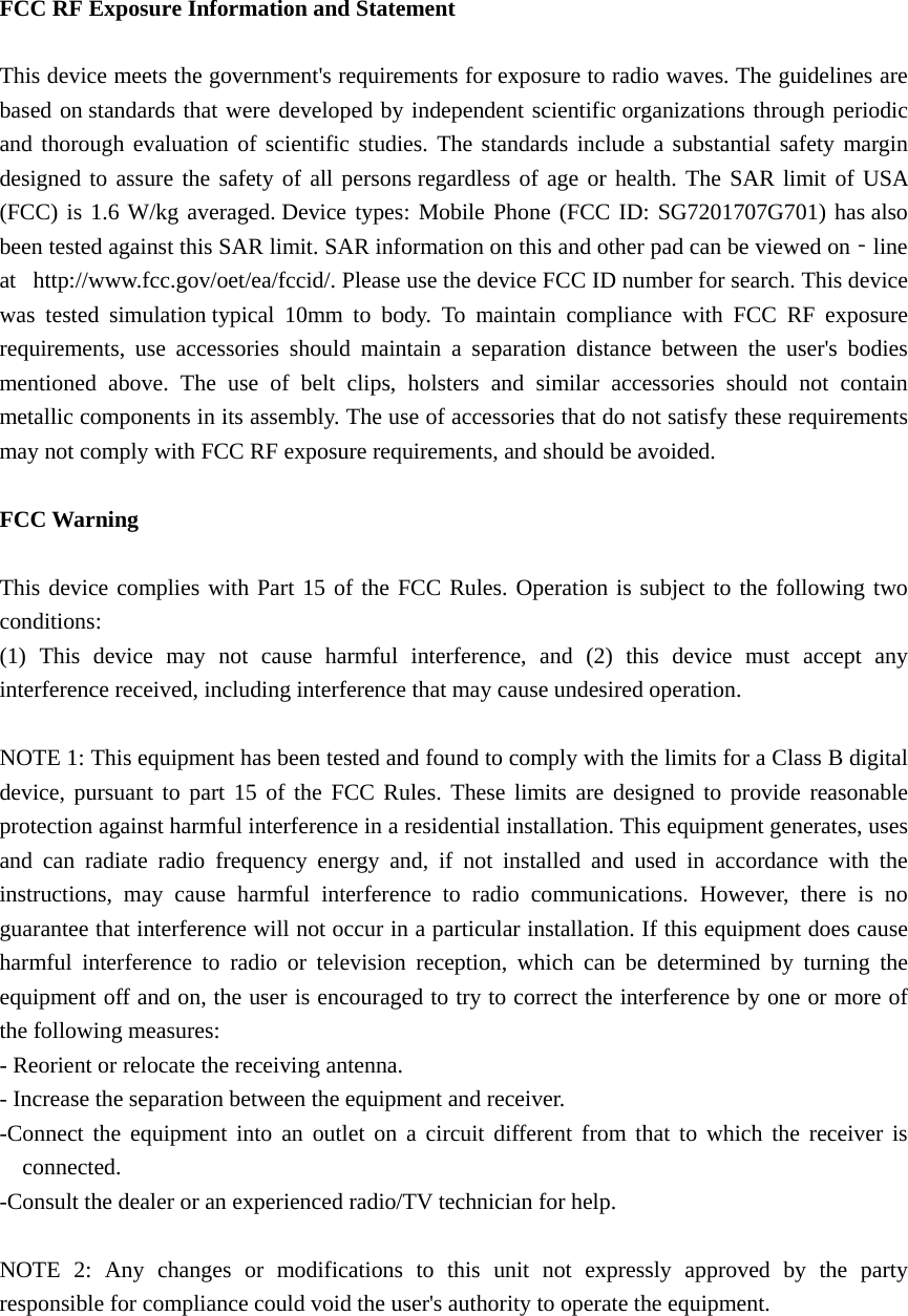   FCC RF Exposure Information and Statement  This device meets the government&apos;s requirements for exposure to radio waves. The guidelines are based on standards that were developed by independent scientific organizations through periodic and thorough evaluation of scientific studies. The standards include a substantial safety margin designed to assure the safety of all persons regardless of age or health. The SAR limit of USA (FCC) is 1.6 W/kg averaged. Device types: Mobile Phone (FCC ID: SG7201707G701) has also been tested against this SAR limit. SAR information on this and other pad can be viewed on‐line at   http://www.fcc.gov/oet/ea/fccid/. Please use the device FCC ID number for search. This device was tested simulation typical 10mm to body. To maintain compliance with FCC RF exposure requirements, use accessories should maintain a separation distance between the user&apos;s bodies mentioned above. The use of belt clips, holsters and similar accessories should not contain metallic components in its assembly. The use of accessories that do not satisfy these requirements may not comply with FCC RF exposure requirements, and should be avoided.  FCC Warning  This device complies with Part 15 of the FCC Rules. Operation is subject to the following two conditions: (1) This device may not cause harmful interference, and (2) this device must accept any interference received, including interference that may cause undesired operation.  NOTE 1: This equipment has been tested and found to comply with the limits for a Class B digital device, pursuant to part 15 of the FCC Rules. These limits are designed to provide reasonable protection against harmful interference in a residential installation. This equipment generates, uses and can radiate radio frequency energy and, if not installed and used in accordance with the instructions, may cause harmful interference to radio communications. However, there is no guarantee that interference will not occur in a particular installation. If this equipment does cause harmful interference to radio or television reception, which can be determined by turning the equipment off and on, the user is encouraged to try to correct the interference by one or more of the following measures: - Reorient or relocate the receiving antenna. - Increase the separation between the equipment and receiver. -Connect the equipment into an outlet on a circuit different from that to which the receiver is connected. -Consult the dealer or an experienced radio/TV technician for help.  NOTE 2: Any changes or modifications to this unit not expressly approved by the party responsible for compliance could void the user&apos;s authority to operate the equipment.  