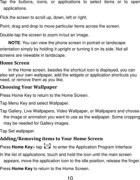 10 Tap the buttons, icons, or applications to select items or to open applications. Flick the screen to scroll up, down, left or right. Point, drag and drop to move particular items across the screen. Double-tap the screen to zoom in/out an image. NOTE: You can view the phone screen in portrait or landscape orientation simply by holding it upright or turning it on its side. Not all screens are viewable in landscape. HomeScreenIn the Home screen, besides the shortcut icon is displayed, you can also set your own wallpaper, add the widgets or application shortcuts you need, or remove them as you like.   ChoosingYourWallpaperPress Home Key to return to the Home Screen. Tap Menu Key and select Wallpaper. Tap Gallery, Live Wallpapers, Video Wallpaper, or Wallpapers and choose the image or animation you want to use as the wallpaper. Some cropping may be needed for Gallery images. Tap Set wallpaper. Adding/RemovingitemstoYourHomeScreenPress Home Key&gt; tap    to enter the Application Program Interface In the list of applications, touch and hold the icon until the main screen appears, move the application icon to the idle position, release the finger.   Press Home Key to return to the Home Screen. 