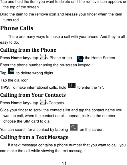 11 Tap and hold the item you want to delete until the remove icon appears on the top of the screen. Drag the item to the remove icon and release your finger when the item turns red. PhoneCallsThere are many ways to make a call with your phone. And they’re all easy to do. CallingfromthePhonePress Home key&gt; tap  &gt; Phone or tap        on the Home Screen. Enter the phone number using the on-screen keypad. Tap    to delete wrong digits. Tap the dial icon. TIPS: To make international calls, hold    to enter the “+”. CallingfromYourContactsPress Home key&gt; tap  &gt;Contacts. Slide your finger to scroll the contacts list and tap the contact name you want to call, when the contact details appear, click on the number; choose the SIM card to dial. You can search for a contact by tapping    on the screen. CallingfromaTextMessageIf a text message contains a phone number that you want to call, you can make the call while viewing the text message. 