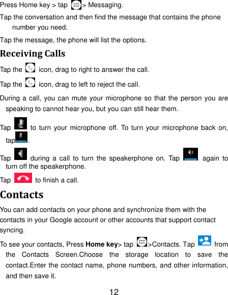 12 Press Home key &gt; tap  &gt; Messaging. Tap the conversation and then find the message that contains the phone number you need. Tap the message, the phone will list the options. ReceivingCallsTap the    icon, drag to right to answer the call. Tap the    icon, drag to left to reject the call. During a call, you can mute your microphone so that the person you are speaking to cannot hear you, but you can still hear them. Tap   to turn your microphone off. To turn your microphone back on, tap . Tap   during a call to turn the speakerphone on. Tap   again to turn off the speakerphone.   Tap    to finish a call.   ContactsYou can add contacts on your phone and synchronize them with the contacts in your Google account or other accounts that support contact syncing. To see your contacts, Press Home key&gt; tap  &gt;Contacts. Tap    from the Contacts Screen.Choose the storage location to save the contact.Enter the contact name, phone numbers, and other information, and then save it.   