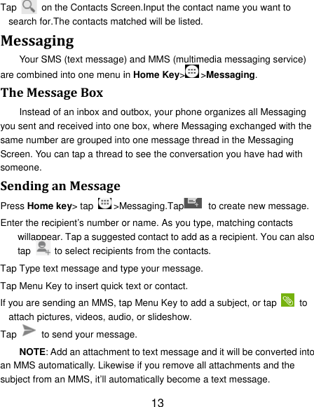 Tap  osearch foMessagYour Sare combinTheMesInsteadyou sent ansame numbScreen. Yosomeone. SendingPress HomEnter the rewillapptap    Tap Type tTap Menu If you are sattach picTap  toNOTEan MMS ausubject fromon the Contacts Scror.The contacts matgingSMS (text messagened into one menu issageBoxd of an inbox and ond received into onber are grouped intou can tap a thread ganMessageme key&gt; tap  &gt;Mecipient’s number opear. Tap a suggest  to select recipienext message and tyKey to insert quick sending an MMS, tactures, videos, audo send your messa: Add an attachmenutomatically. Likewim an MMS, it’ll auto13 reen.Input the contatched will be listed.) and MMS (multimin Home Key&gt;&gt;outbox, your phone e box, where Messto one message thrto see the conversMessaging.Tapor name. As you typted contact to add ants from the contactype your message.text or contact. ap Menu Key to addio, or slideshow. ge. nt to text message ase if you remove alomatically become act name you want  media messaging se&gt;Messaging. organizes all Messsaging exchanged wread in the Messagation you have had  to create new mepe, matching contaas a recipient. You cts.  d a subject, or tap and it will be convell attachments and a text message. to ervice) saging with the ing d with ssage. cts can also  to rted into the 