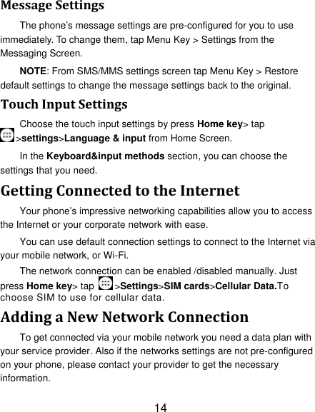 14 MessageSettingsThe phone’s message settings are pre-configured for you to use immediately. To change them, tap Menu Key &gt; Settings from the Messaging Screen. NOTE: From SMS/MMS settings screen tap Menu Key &gt; Restore default settings to change the message settings back to the original. TouchInputSettingsChoose the touch input settings by press Home key&gt; tap &gt;settings&gt;Language &amp; input from Home Screen. In the Keyboard&amp;input methods section, you can choose the settings that you need. GettingConnectedtotheInternetYour phone’s impressive networking capabilities allow you to access the Internet or your corporate network with ease. You can use default connection settings to connect to the Internet via your mobile network, or Wi-Fi. The network connection can be enabled /disabled manually. Just press Home key&gt; tap  &gt;Settings&gt;SIM cards&gt;Cellular Data.To choose SIM to use for cellular data. AddingaNewNetworkConnectionTo get connected via your mobile network you need a data plan with your service provider. Also if the networks settings are not pre-configured on your phone, please contact your provider to get the necessary information.  