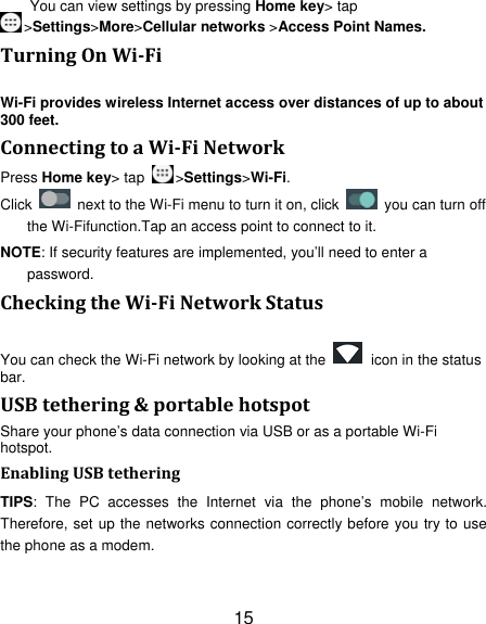 15 You can view settings by pressing Home key&gt; tap &gt;Settings&gt;More&gt;Cellular networks &gt;Access Point Names. TurningOnWiFiWi-Fi provides wireless Internet access over distances of up to about 300 feet. ConnectingtoaWiFiNetworkPress Home key&gt; tap  &gt;Settings&gt;Wi-Fi. Click    next to the Wi-Fi menu to turn it on, click    you can turn off the Wi-Fifunction.Tap an access point to connect to it. NOTE: If security features are implemented, you’ll need to enter a password. CheckingtheWiFiNetworkStatusYou can check the Wi-Fi network by looking at the    icon in the status bar.  USBtethering&amp;portablehotspotShare your phone’s data connection via USB or as a portable Wi-Fi hotspot. EnablingUSBtetheringTIPS: The PC accesses the Internet via the phone’s mobile network. Therefore, set up the networks connection correctly before you try to use the phone as a modem. 