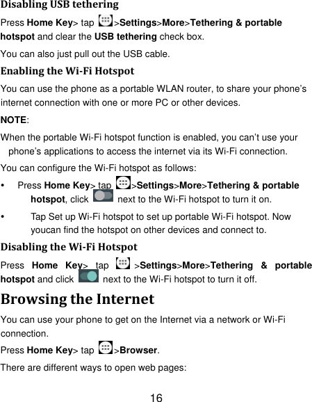 16 DisablingUSBtetheringPress Home Key&gt; tap  &gt;Settings&gt;More&gt;Tethering &amp; portable hotspot and clear the USB tethering check box.   You can also just pull out the USB cable. EnablingtheWiFiHotspotYou can use the phone as a portable WLAN router, to share your phone’s internet connection with one or more PC or other devices. NOTE:  When the portable Wi-Fi hotspot function is enabled, you can’t use your phone’s applications to access the internet via its Wi-Fi connection. You can configure the Wi-Fi hotspot as follows:  Press Home Key&gt; tap  &gt;Settings&gt;More&gt;Tethering &amp; portable hotspot, click    next to the Wi-Fi hotspot to turn it on.   Tap Set up Wi-Fi hotspot to set up portable Wi-Fi hotspot. Now youcan find the hotspot on other devices and connect to. DisablingtheWiFiHotspotPress  Home Key&gt; tap  &gt;Settings&gt;More&gt;Tethering &amp; portable hotspot and click    next to the Wi-Fi hotspot to turn it off. BrowsingtheInternetYou can use your phone to get on the Internet via a network or Wi-Fi connection.  Press Home Key&gt; tap  &gt;Browser. There are different ways to open web pages: 