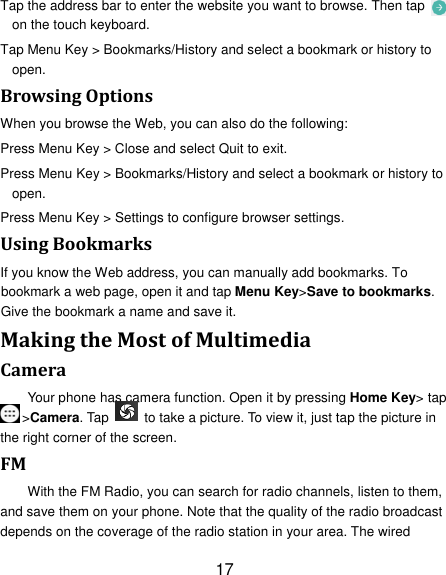 17 Tap the address bar to enter the website you want to browse. Then tap   on the touch keyboard. Tap Menu Key &gt; Bookmarks/History and select a bookmark or history to open. BrowsingOptionsWhen you browse the Web, you can also do the following: Press Menu Key &gt; Close and select Quit to exit. Press Menu Key &gt; Bookmarks/History and select a bookmark or history to open. Press Menu Key &gt; Settings to configure browser settings. UsingBookmarksIf you know the Web address, you can manually add bookmarks. To bookmark a web page, open it and tap Menu Key&gt;Save to bookmarks. Give the bookmark a name and save it.   MakingtheMostofMultimediaCameraYour phone has camera function. Open it by pressing Home Key&gt; tap &gt;Camera. Tap    to take a picture. To view it, just tap the picture in the right corner of the screen.   FMWith the FM Radio, you can search for radio channels, listen to them, and save them on your phone. Note that the quality of the radio broadcast depends on the coverage of the radio station in your area. The wired 