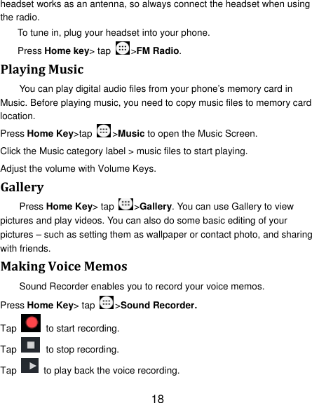 18 headset works as an antenna, so always connect the headset when using the radio. To tune in, plug your headset into your phone.   Press Home key&gt; tap  &gt;FM Radio. PlayingMusicYou can play digital audio files from your phone’s memory card in Music. Before playing music, you need to copy music files to memory card location. Press Home Key&gt;tap &gt;Music to open the Music Screen. Click the Music category label &gt; music files to start playing. Adjust the volume with Volume Keys. GalleryPress Home Key&gt; tap  &gt;Gallery. You can use Gallery to view pictures and play videos. You can also do some basic editing of your pictures – such as setting them as wallpaper or contact photo, and sharing with friends. MakingVoiceMemosSound Recorder enables you to record your voice memos.   Press Home Key&gt; tap  &gt;Sound Recorder. Tap    to start recording. Tap    to stop recording. Tap    to play back the voice recording. 