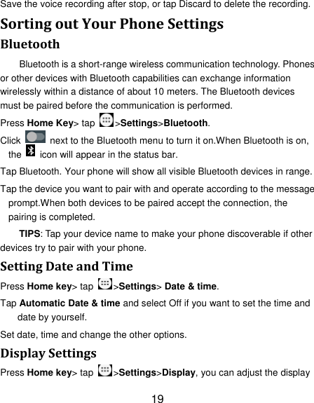 19 Save the voice recording after stop, or tap Discard to delete the recording. SortingoutYourPhoneSettingsBluetoothBluetooth is a short-range wireless communication technology. Phones or other devices with Bluetooth capabilities can exchange information wirelessly within a distance of about 10 meters. The Bluetooth devices must be paired before the communication is performed. Press Home Key&gt; tap  &gt;Settings&gt;Bluetooth. Click    next to the Bluetooth menu to turn it on.When Bluetooth is on, the    icon will appear in the status bar. Tap Bluetooth. Your phone will show all visible Bluetooth devices in range. Tap the device you want to pair with and operate according to the message prompt.When both devices to be paired accept the connection, the pairing is completed. TIPS: Tap your device name to make your phone discoverable if other devices try to pair with your phone. SettingDateandTimePress Home key&gt; tap  &gt;Settings&gt; Date &amp; time. Tap Automatic Date &amp; time and select Off if you want to set the time and date by yourself. Set date, time and change the other options. DisplaySettingsPress Home key&gt; tap  &gt;Settings&gt;Display, you can adjust the display 