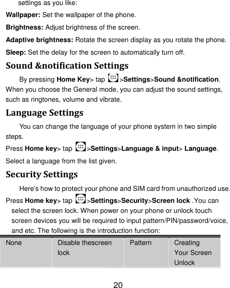 20 settings as you like: Wallpaper: Set the wallpaper of the phone. Brightness: Adjust brightness of the screen. Adaptive brightness: Rotate the screen display as you rotate the phone. Sleep: Set the delay for the screen to automatically turn off. Sound&amp;notificationSettingsBy pressing Home Key&gt; tap  &gt;Settings&gt;Sound &amp;notification. When you choose the General mode, you can adjust the sound settings, such as ringtones, volume and vibrate. LanguageSettingsYou can change the language of your phone system in two simple steps. Press Home key&gt; tap  &gt;Settings&gt;Language &amp; input&gt; Language. Select a language from the list given. SecuritySettingsHere’s how to protect your phone and SIM card from unauthorized use.   Press Home key&gt; tap  &gt;Settings&gt;Security&gt;Screen lock .You can select the screen lock. When power on your phone or unlock touch screen devices you will be required to input pattern/PIN/password/voice, and etc. The following is the introduction function: None  Disable thescreen lock Pattern  Creating Your Screen Unlock 