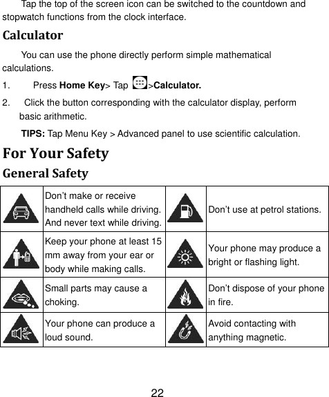 22 Tap the top of the screen icon can be switched to the countdown and stopwatch functions from the clock interface. CalculatorYou can use the phone directly perform simple mathematical calculations. 1.  Press Home Key&gt; Tap  &gt;Calculator. 2.    Click the button corresponding with the calculator display, perform basic arithmetic. TIPS: Tap Menu Key &gt; Advanced panel to use scientific calculation. ForYourSafetyGeneralSafety Don’t make or receive handheld calls while driving. And never text while driving.Don’t use at petrol stations. Keep your phone at least 15 mm away from your ear or body while making calls. Your phone may produce a bright or flashing light.  Small parts may cause a choking. Don’t dispose of your phone in fire.  Your phone can produce a loud sound. Avoid contacting with anything magnetic. 