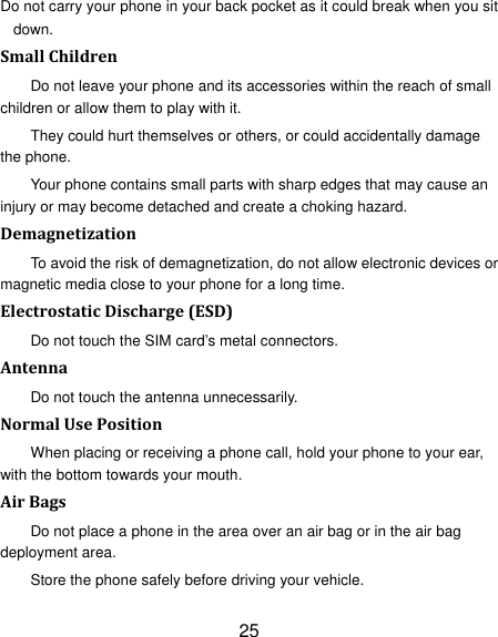 25 Do not carry your phone in your back pocket as it could break when you sit down. SmallChildrenDo not leave your phone and its accessories within the reach of small children or allow them to play with it. They could hurt themselves or others, or could accidentally damage the phone. Your phone contains small parts with sharp edges that may cause an injury or may become detached and create a choking hazard. DemagnetizationTo avoid the risk of demagnetization, do not allow electronic devices or magnetic media close to your phone for a long time. ElectrostaticDischarge(ESD)Do not touch the SIM card’s metal connectors. AntennaDo not touch the antenna unnecessarily. NormalUsePositionWhen placing or receiving a phone call, hold your phone to your ear, with the bottom towards your mouth. AirBagsDo not place a phone in the area over an air bag or in the air bag deployment area. Store the phone safely before driving your vehicle. 